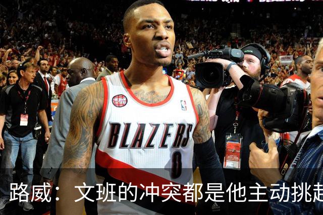 路威：文班的冲突都是他主动挑起的 不仅自己亲自下场还指使队友